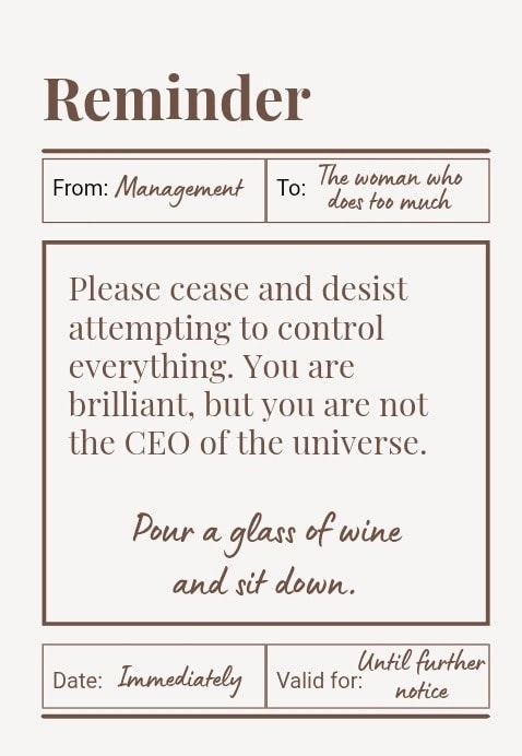 Please cease and desist attempting to control everything. You are brilliant, but you are not the CEO of the universe. Pour a glass of wine and sit down.