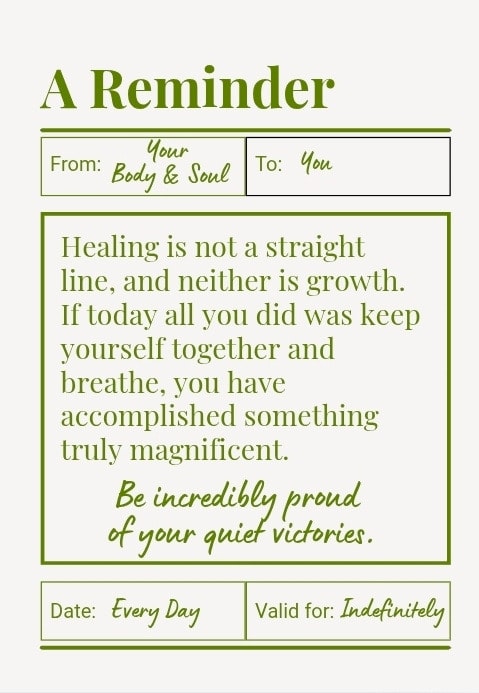 Healing is not a straight line, and neither is growth. If today all you did was keep yourself together and breathe, you have accomplished something truly magnificent. Be incredibly proud of your quiet victories.