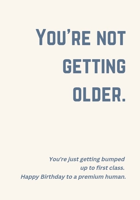 You're not getting older. You're just getting bumped up to first class. Happy Birthday to a premium human.