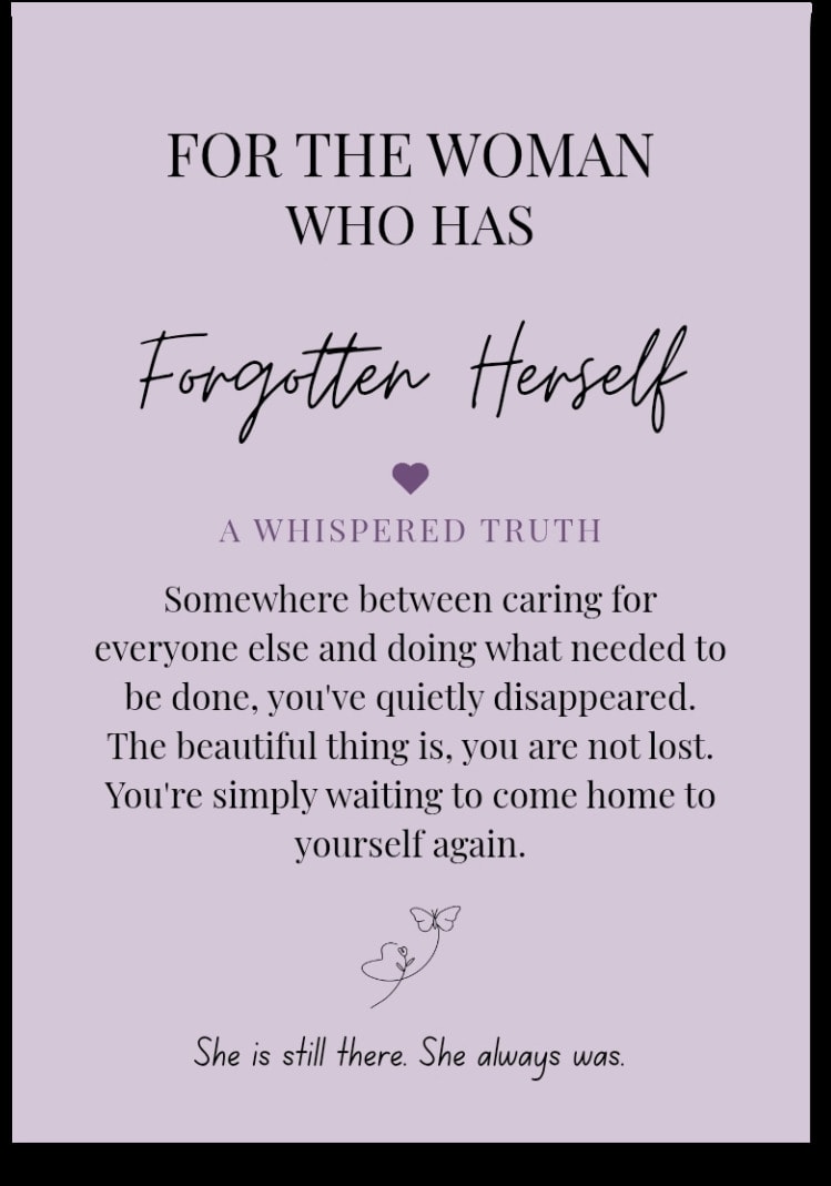 For the woman who has Forgotten Herself — Somewhere between caring for everyone else and doing what needed to be done, you've quietly disappeared. The beautiful thing is, you are not lost. You're simply waiting to come home to yourself again. She is still there. She always was.