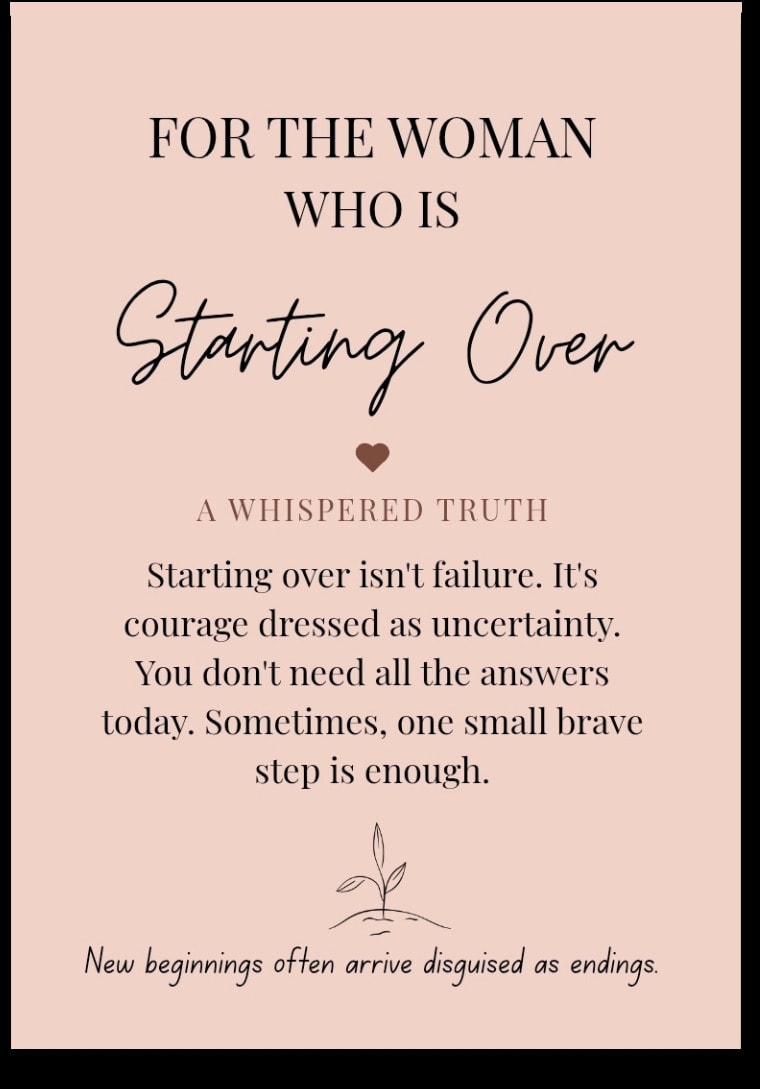 For the woman who is Starting Over — Starting over isn't failure. It's courage dressed as uncertainty. You don't need all the answers today. Sometimes, one small brave step is enough. New beginnings often arrive disguised as endings.
