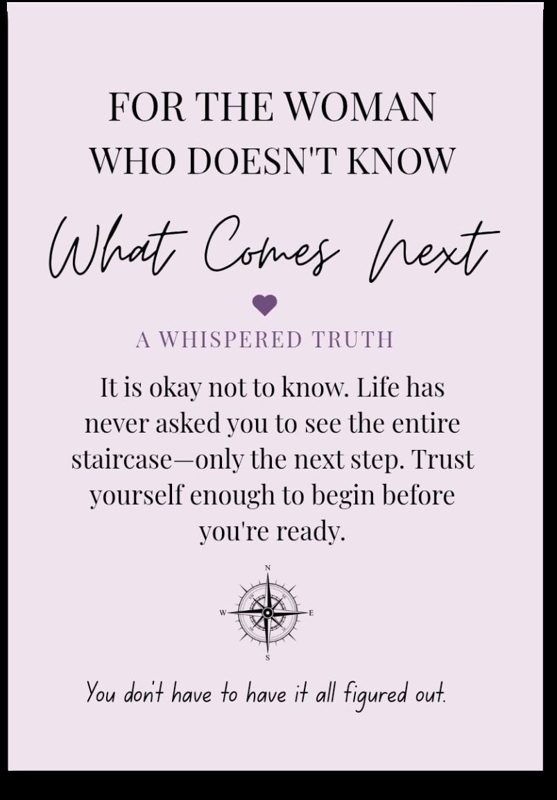 For the woman who doesn't know What Comes Next — It is okay not to know. Life has never asked you to see the entire staircase—only the next step. Trust yourself enough to begin before you're ready. You don't have to have it all figured out.