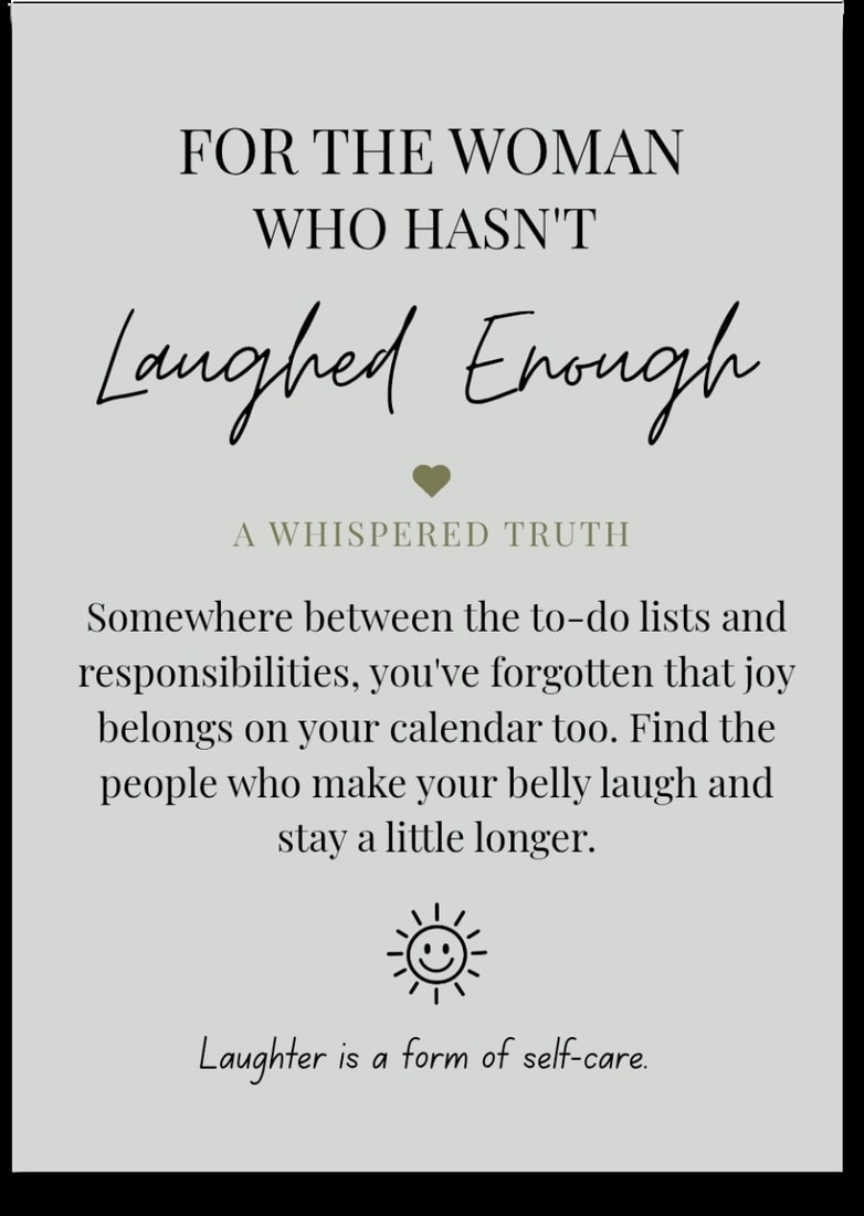 For the woman who Hasn't Laughed Enough — Somewhere between the to-do lists and responsibilities, you've forgotten that joy belongs on your calendar too. Find the people who make your belly laugh and stay a little longer. Laughter is a form of self-care.