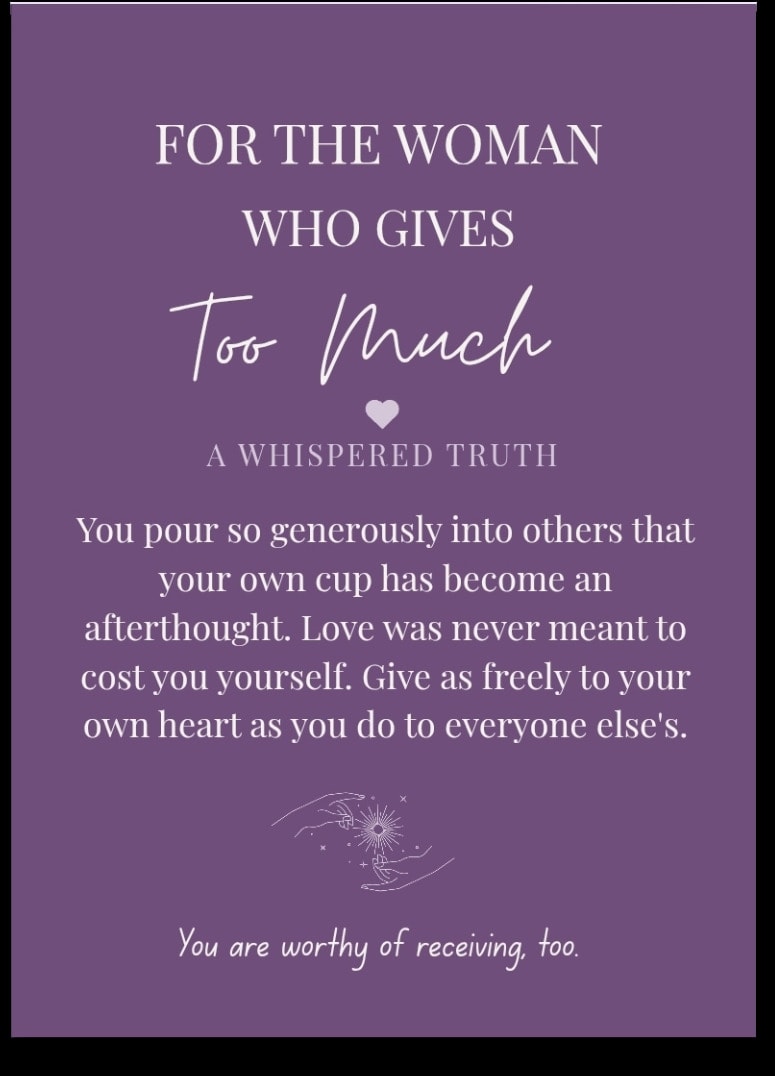 For the woman who Gives Too Much — You pour so generously into others that your own cup has become an afterthought. Love was never meant to cost you yourself. Give as freely to your own heart as you do to everyone else's. You are worthy of receiving, too.